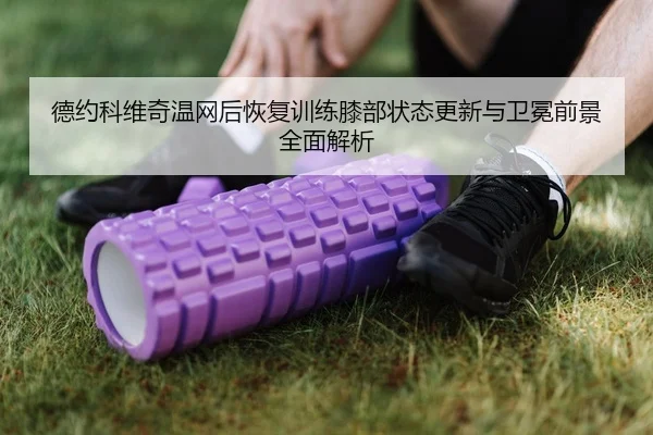德约科维奇温网后恢复训练膝部状态更新与卫冕前景全面解析